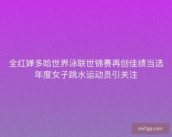 全红婵多哈世界泳联世锦赛再创佳绩当选年度女子跳水运动员引关注