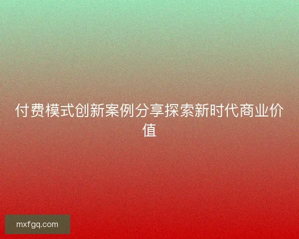 付费模式创新案例分享探索新时代商业价值 付费模式创新案例分享探索新时代商业价值