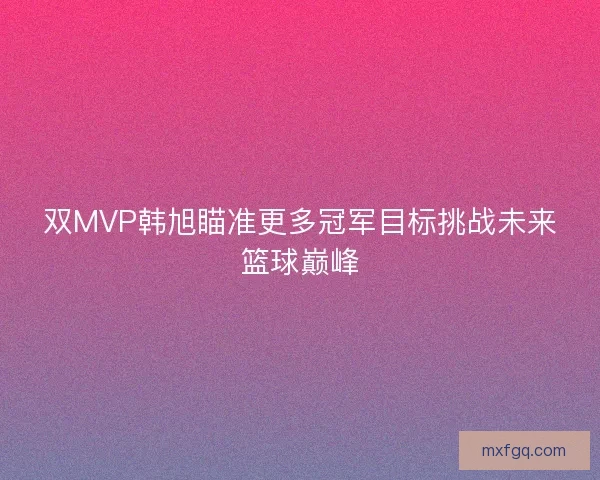 双MVP韩旭瞄准更多冠军目标挑战未来篮球巅峰