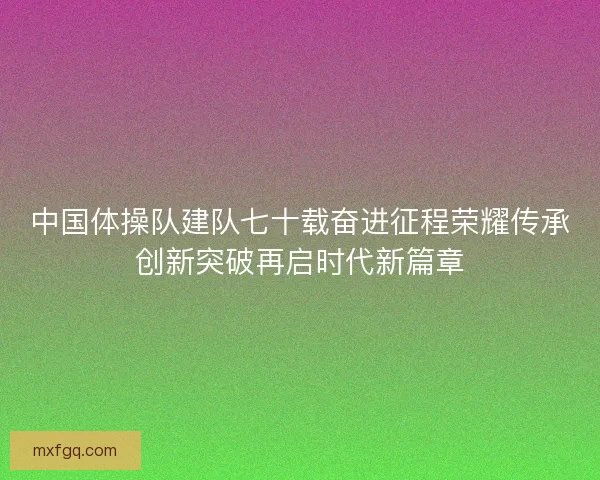 中国体操队建队七十载奋进征程荣耀传承创新突破再启时代新篇章