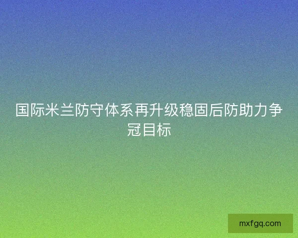 国际米兰防守体系再升级稳固后防助力争冠目标