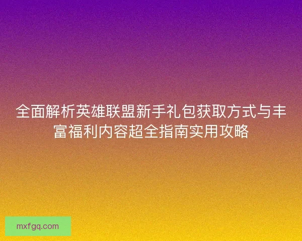 全面解析英雄联盟新手礼包获取方式与丰富福利内容超全指南实用攻略