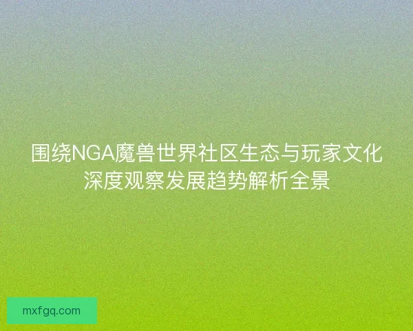 围绕NGA魔兽世界社区生态与玩家文化深度观察发展趋势解析全景