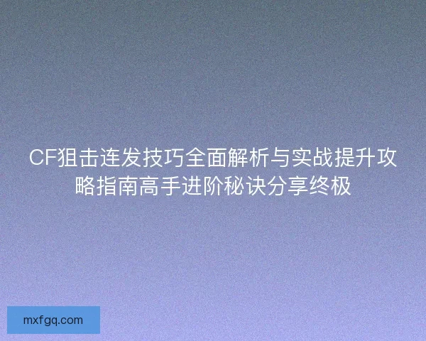 CF狙击连发技巧全面解析与实战提升攻略指南高手进阶秘诀分享终极