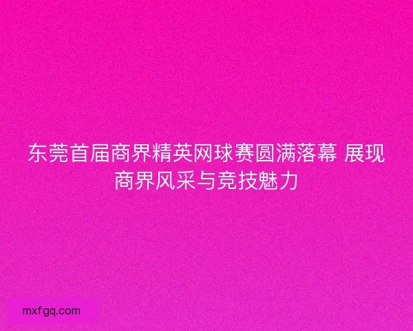 东莞首届商界精英网球赛圆满落幕 展现商界风采与竞技魅力