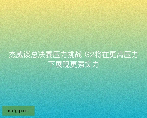 杰威谈总决赛压力挑战 G2将在更高压力下展现更强实力